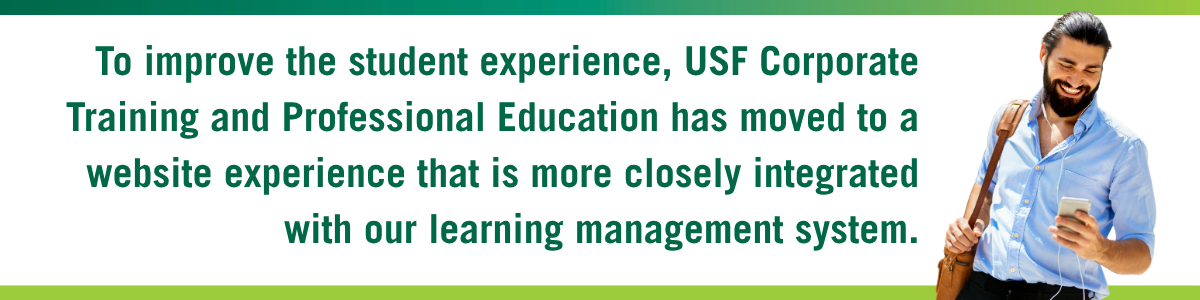 To improve the student experience, USF Corporate Training and Professional Education has moved to a website experience that is more closely integrated with our learning management system.